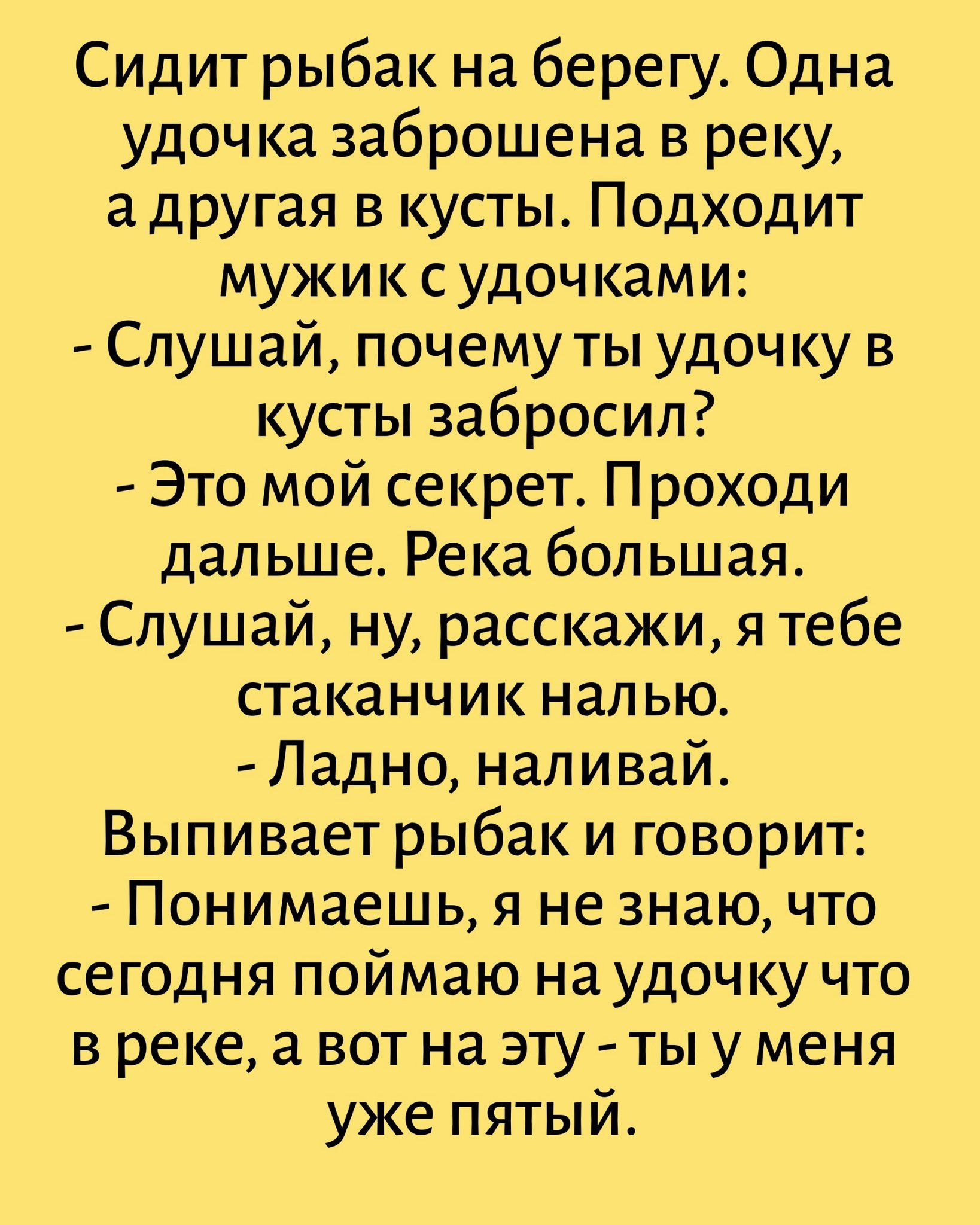 Сидит рыбак на берегу. Одна удочка заброшена в реку, а другая в кусты. Подходит мужик с удочками:
- Слушай, почему ты удочку в кусты забросил?
- Это мой секрет. Проходи дальше. Река большая.
- Слушай, ну, расскажи, я тебе стаканчик налью.
- Ладно, наливай.
Выпивает рыбак и говорит:
- Понимаешь, я не знаю, что сегодня поймаю на удочку что в реке, а 