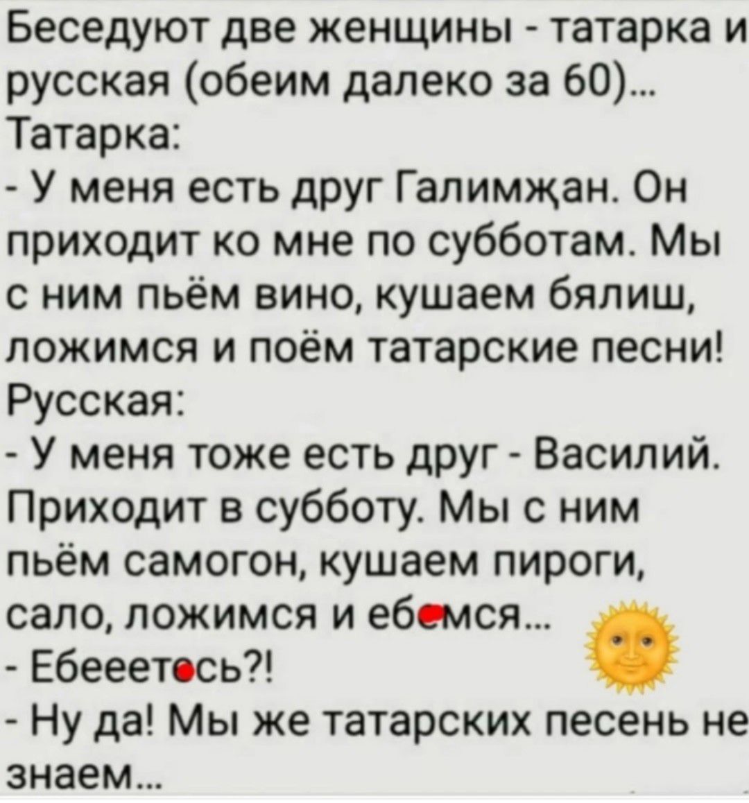 Беседуют две женщины - татарка и русская (обеим далеко за 60)...
Татарка:
- У меня есть друг Галимжан. Он приходит ко мне по субботам. Мы с ним пьём вино, кушаем бялиш, ложимся и поём татарские песни!
Русская:
- У меня тоже есть друг - Василий. Приходит в субботу. Мы с ним пьём самогон, кушаем пироги, сало, ложимся и ебемся...
- Ебееетесь?!
- Ну да