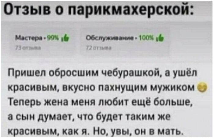 Отзыв о парикмахерской: Мастера - 99% 👍 73 отзыва Обслуживание - 100% 👍 72 отзыва Пришел обросшим чебурашкой, а ушёл красивым, вкусно пахнущим мужиком. Теперь жена меня любит ещё больше, а сын думает, что будет таким же красивым, как я. Но, увы, он в мать.