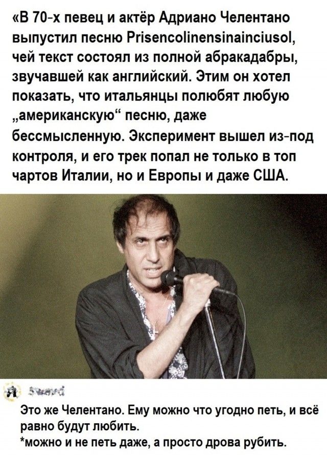 В 70-х певец и актёр Адриано Челентано выпустил песню Prisencolinensinainciusol, чей текст состоял из полной абракадабры, звучавшей как английский. Этим он хотел показать, что итальянцы полюбят любую „американскую“ песню, даже бессмысленную. Эксперимент вышел из-под контроля, и его трек попал не только в топ чартов Италии, но и Европы и даже США. Э