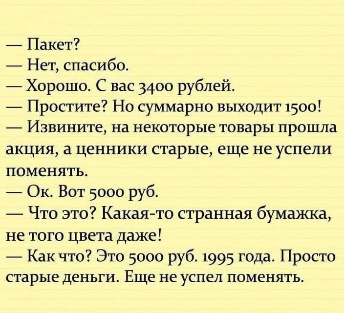 — Пакет?
— Нет, спасибо.
— Хорошо. С вас 3400 рублей.
— Простите? Но суммарно выходит 1500!
— Извините, на некоторые товары прошла акция, а ценники старые, еще не успели поменять.
— Ок. Вот 5000 руб.
— Что это? Какая-то странная бумажка, не того цвета даже!
— Как что? Это 5000 руб. 1995 года. Просто старые деньги. Еще не успел поменять.