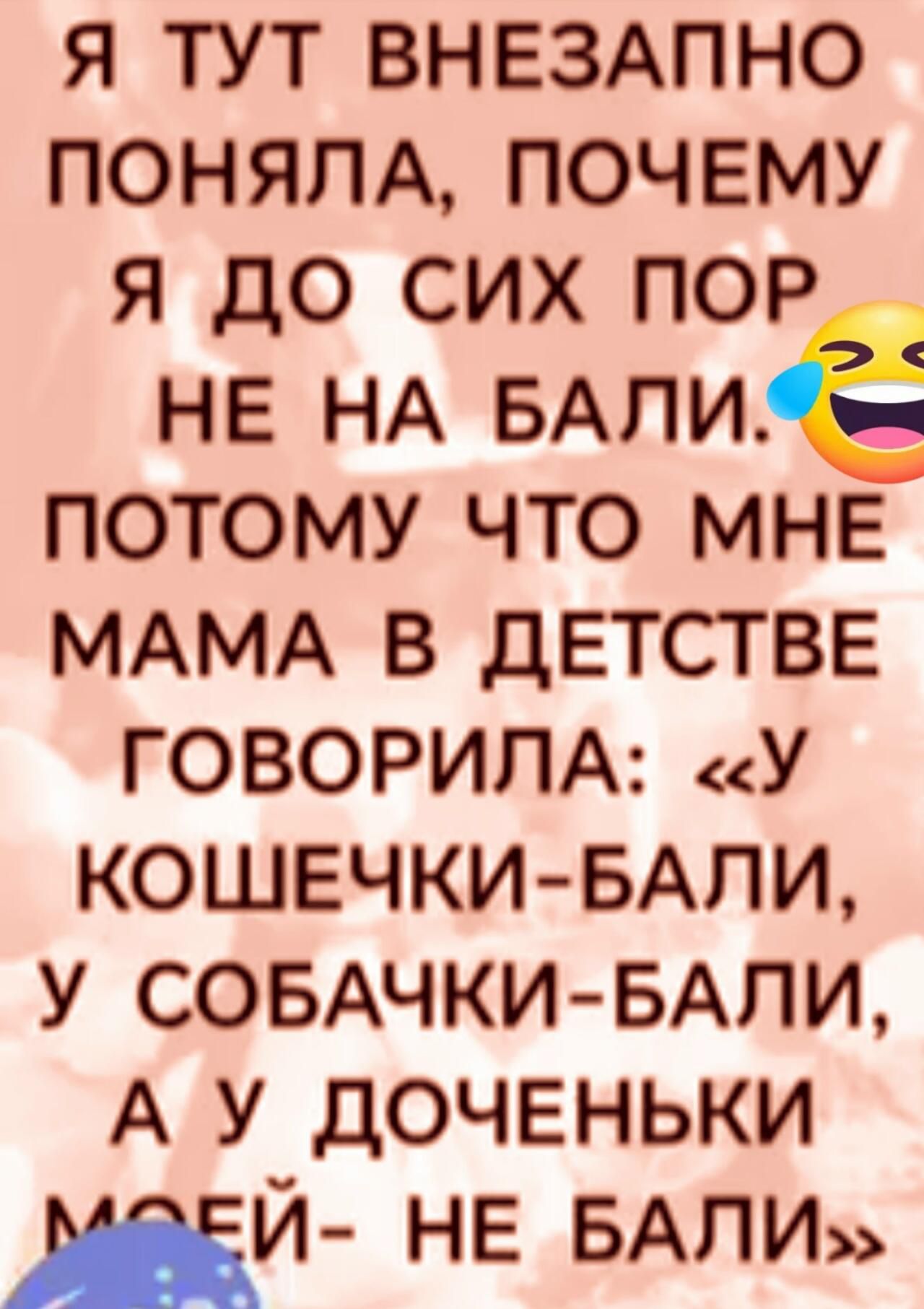 Я ТУТ ВНЕЗАПНО ПОНЯЛА, ПОЧЕМУ Я ДО СИХ ПОР НЕ НА БАЛИ. ПОТОМУ ЧТО МНЕ МАМА В ДЕТСТВЕ ГОВОРИЛА: «У КОШЕЧКИ-БАЛИ, У СОБАЧКИ-БАЛИ, А У ДОЧЕНЬКИ МОЕЙ- НЕ БАЛИ»