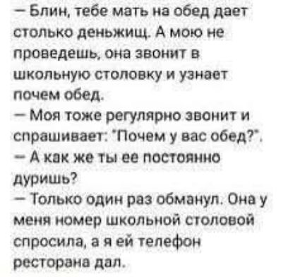 Блин, тебе мать на обед дает столько деньжищ. А мою не проведешь, она звонит в школьную столовку и узнает почем обед. Моя тоже регулярно звонит и спрашивает: 