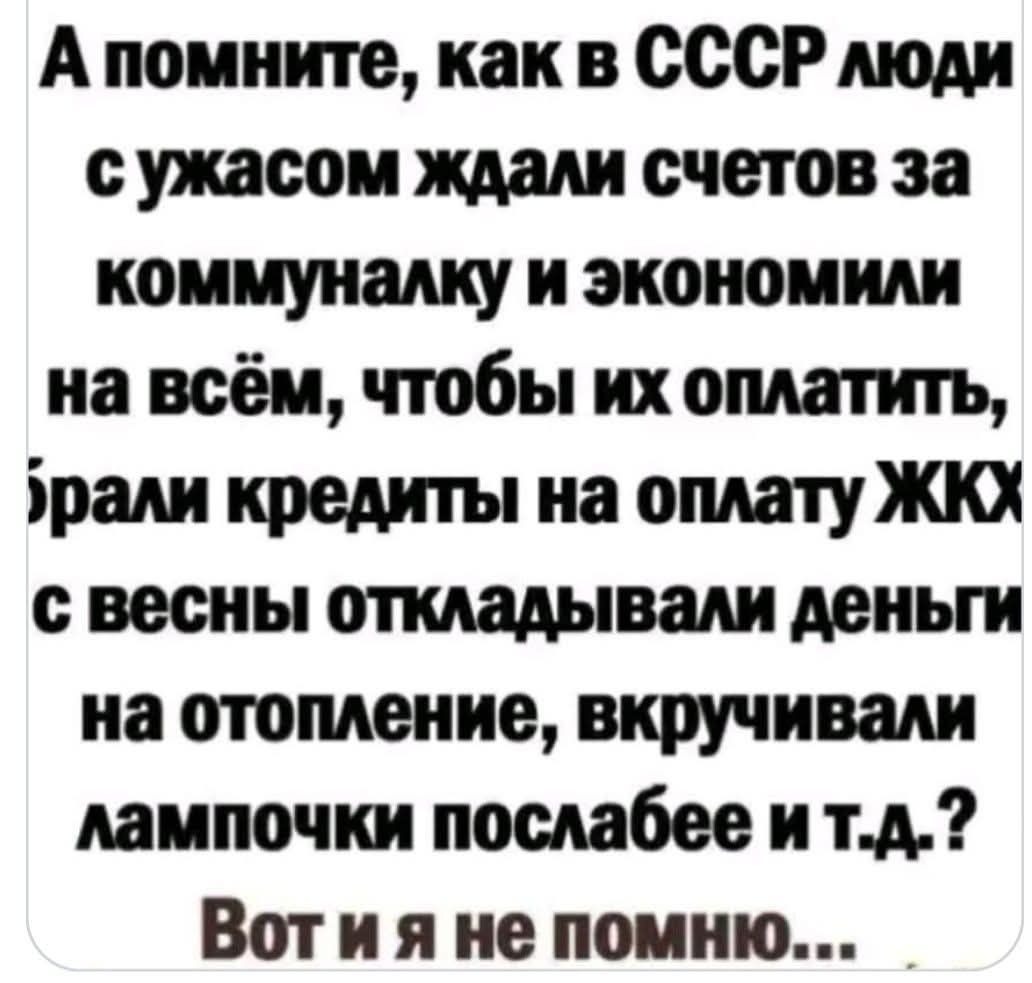 А помните, как в СССР люди с ужасом ждали счетов за коммуналку и экономили на всём, чтобы их оплатить, брали кредиты на оплату ЖКХ с весны откладывали деньги на отопление, вкручивали лампочки послабее и т.д.? Вот и я не помню...