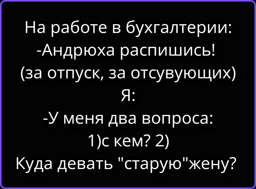 На работе в бухгалтерии: -Андрюха распишись! (за отпуск, за отсувующих) Я: -У меня два вопроса: 1)с кем? 2) Куда девать 