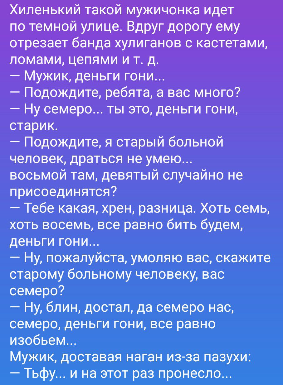 Хиленький такой мужичонка идет по темной улице. Вдруг дорогу ему отрезает банда хулиганов с кастетами, ломами, цепями и т. д.
— Мужик, деньги гони...
— Подождите, ребята, а вас много?
— Ну семеро... ты это, деньги гони, старик.
— Подождите, я старый больной человек, драться не умею... восьмой там, девятый случайно не присоединятся?
— Тебе какая, хр