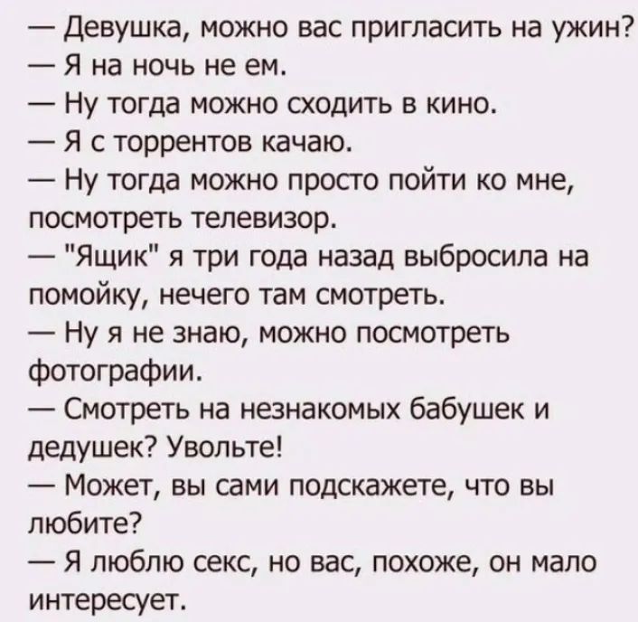 — Девушка, можно вас пригласить на ужин?
— Я на ночь не ем.
— Ну тогда можно сходить в кино.
— Я с торрентов качаю.
— Ну тогда можно просто пойти ко мне, посмотреть телевизор.
— 