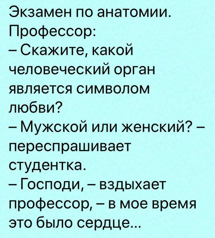 Экзамен по анатомии.
Профессор:
– Скажите, какой человеческий орган является символом любви?
– Мужской или женский? – переспрашивает студентка.
– Господи, – вздыхает профессор, – в мое время это было сердце...