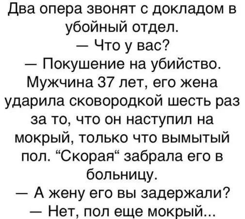 Два опера звонят с докладом в убойный отдел.
— Что у вас?
— Покушение на убийство. Мужчина 37 лет, его жена ударила сковородкой шесть раз за то, что он наступил на мокрый, только что вымытый пол. «Скорая» забрала его в больницу.
— А жену его вы задержали?
— Нет, пол еще мокрый...