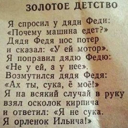 ЗОЛОТОЕ ДЕТСТВО
Я спросил у дяди Феди:
«Почему машина едет?»
Дядя Федя нос потер
и сказал: «У ей мотор».
Я поправил дядю Федю:
«Не у ей, а у нее».
Возмутился дядя Федя:
«Ах ты, сука, ё моё!»
Я на всякий случай в руку
взял осколок кирпича
и ответил: «Я не сука.
Я орленок Ильича!»