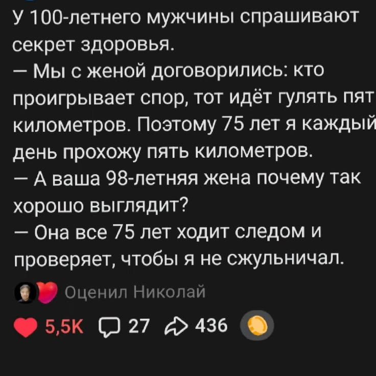 У 100-летнего мужчины спрашивают секрет здоровья. — Мы с женой договорились: кто проигрывает спор, тот идёт гулять пять километров. Поэтому 75 лет я каждый день прохожу пять километров. — А ваша 98-летняя жена почему так хорошо выглядит? — Она все 75 лет ходит следом и проверяет, чтобы я не сжульничал.