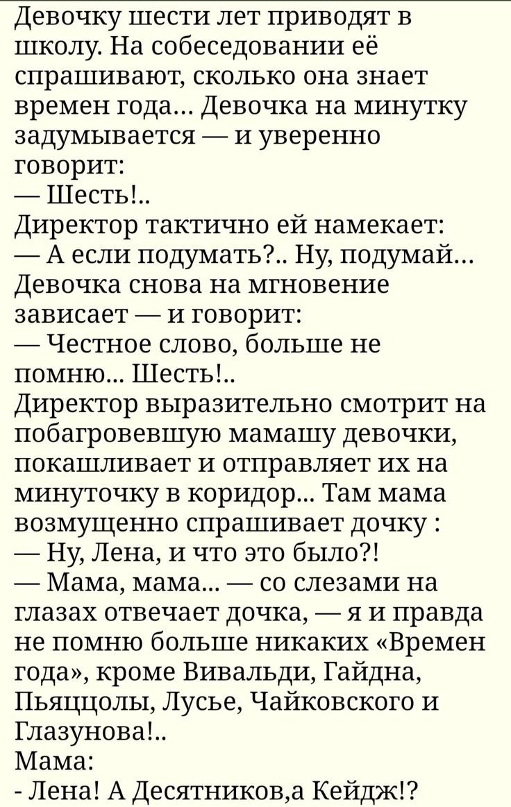 Девочку шести лет приводят в школу. На собеседовании её спрашивают, сколько она знает времён года... Девочка на минутку задумывается — и уверенно говорит: — Шесть!.. Директор тактично ей намекает: — А если подумать?.. Ну, подумай... Девочка снова на мгновение зависает — и говорит: — Честное слово, больше не помню... Шесть!.. Директор выразительно с