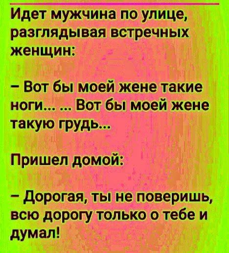 Идет мужчина по улице, разглядывая встречных женщин: – Вот бы моей жене такие ноги... ... Вот бы моей жене такую грудь... Пришел домой: – Дорогая, ты не поверишь, всю дорогу только о тебе и думал!