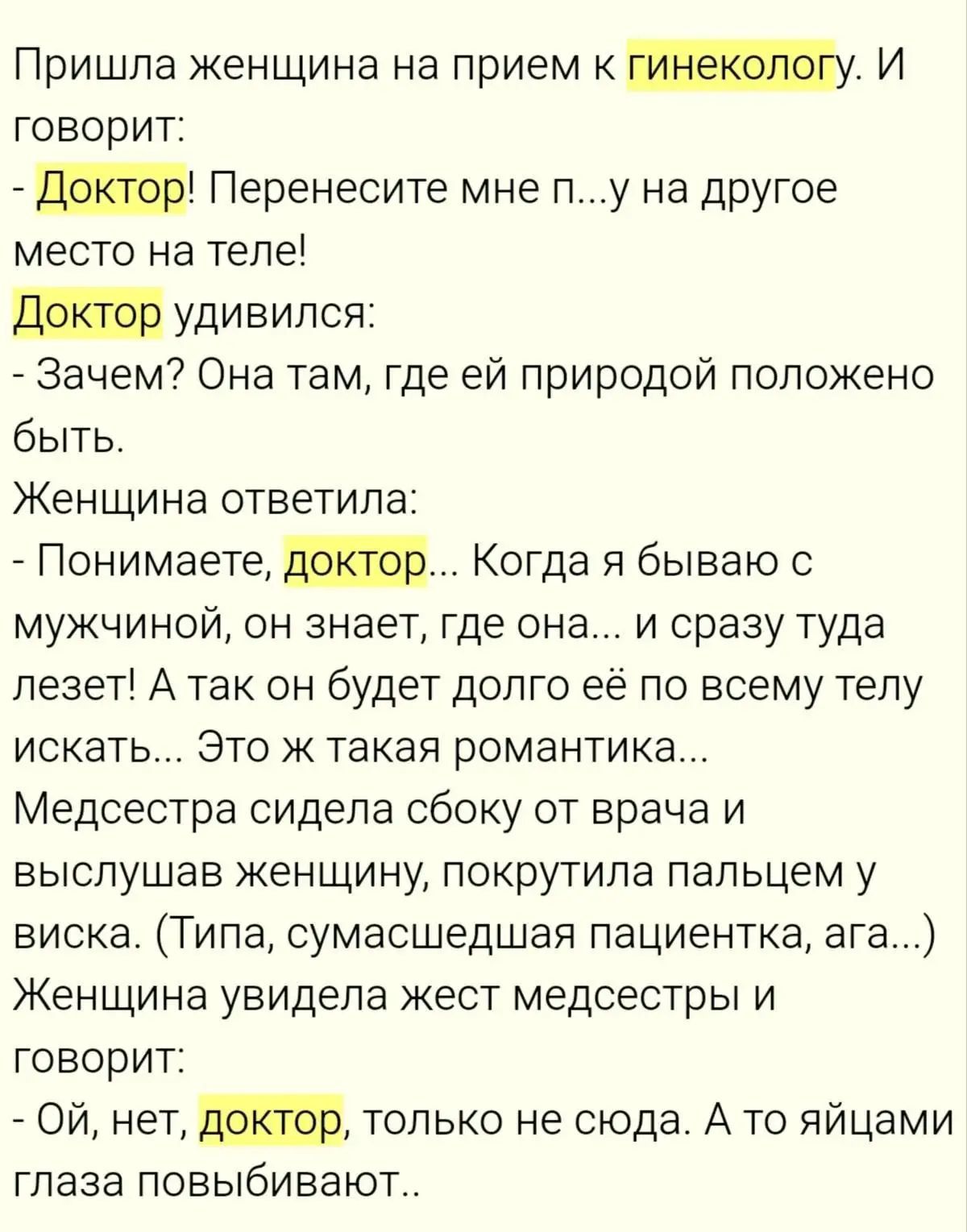 Пришла женщина на прием к гинекологу. И говорит:
- Доктор! Перенесите мне п...у на другое место на теле!
Доктор удивился:
- Зачем? Она там, где ей природой положено быть.
Женщина ответила:
- Понимаете, доктор... Когда я бываю с мужчиной, он знает, где она... и сразу туда лезет! А так он будет долго её по всему телу искать... Это ж такая романтика..