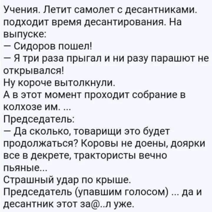 Учения. Летит самолет с десантниками. Подходит время десантирования. На выпуске: – Сидоров пошел! – Я три раза прыгал и ни разу парашют не открывался! Ну короче вытолкнули. А в этот момент проходит собрание в колхозе им. ... Председатель: – Да сколько, товарищи это будет продолжаться? Коровы не доены, доярки все в декрете, трактористы вечно пьяные.