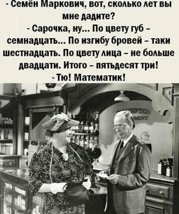 - Семён Маркович, вот, сколько лет вы мне дадите?
- Сарочка, ну... По цвету губ - семнадцать... По изгибу бровей - таки шестнадцать. По цвету лица - не больше двадцати. Итого - пятьдесят три!
- Тю! Математик!