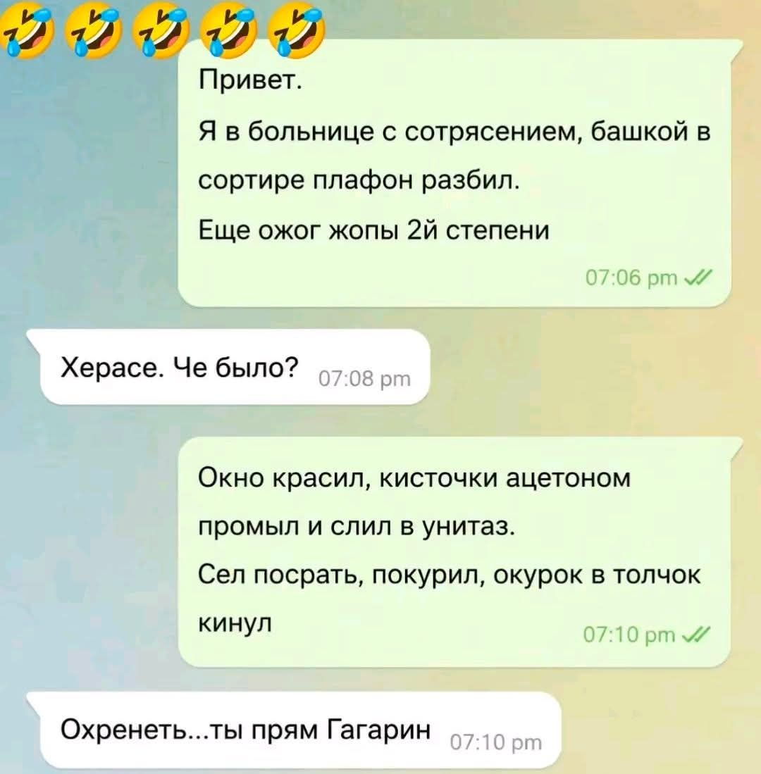 Привет. Я в больнице с сотрясением, башкой в сортире плафон разбил. Еще ожог жопы 2й степени. Херасе. Че было? Окно красил, кисточки ацетоном промыл и слил в унитаз. Сел посрать, покурил, окурок в толчок кинул. Охренеть...ты прям Гагарин