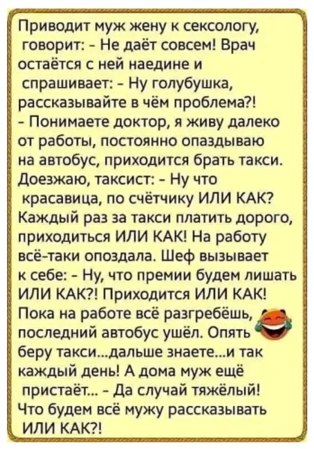 Приводит муж жену к сексологу, говорит: - Не даёт совсем! Врач остаётся с ней наедине и спрашивает: - Ну голубушка, рассказывайте в чём проблема?! - Понимаете доктор, я живу далеко от работы, постоянно опаздываю на автобус, приходится брать такси. Доезжаю, таксист: - Ну что красавица, по счётчику ИЛИ КАК? Каждый раз за такси платить дорого, приходи