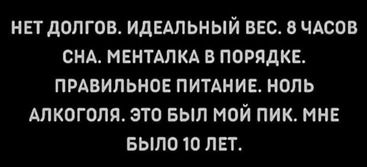 НЕТ ДОЛГОВ. ИДЕАЛЬНЫЙ ВЕС. 8 ЧАСОВ СНА. МЕНТАЛКА В ПОРЯДКЕ. ПРАВИЛЬНОЕ ПИТАНИЕ. НОЛЬ АЛКОГОЛЯ. ЭТО БЫЛ МОЙ ПИК. МНЕ БЫЛО 10 ЛЕТ.