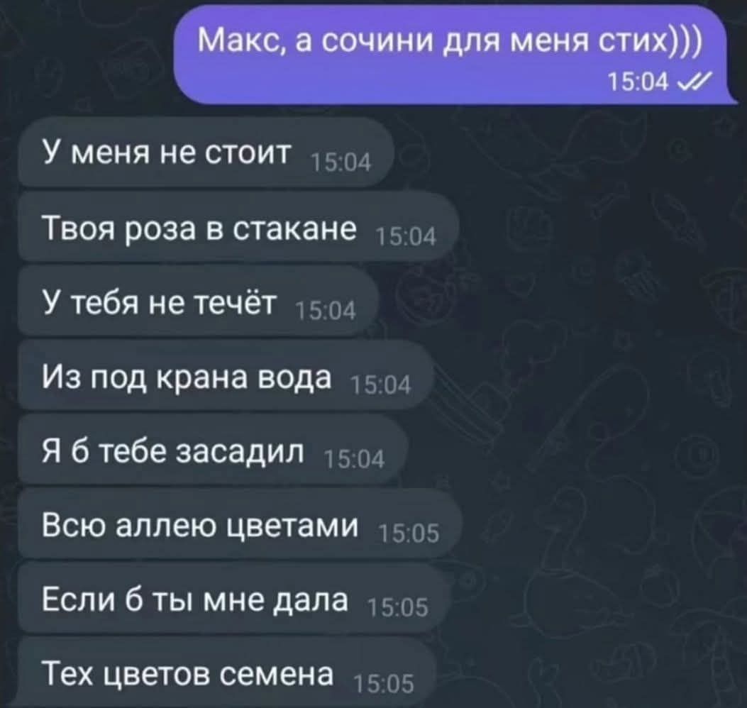 Макс, а сочини для меня стих))) У меня не стоит Твоя роза в стакане У тебя не течёт Из под крана вода Я б тебе засадил Всю аллею цветами Если б ты мне дала Тех цветов семена