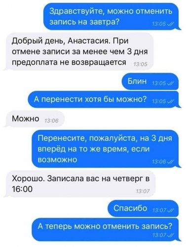 Здравствуйте, можно отменить запись на завтра? Добрый день, Анастасия. При отмене записи за менее чем 3 дня предоплата не возвращается. Блин. А перенести хотя бы можно? Можно. Перенесите, пожалуйста, на 3 дня вперёд на то же время, если возможно. Хорошо. Записала вас на четверг в 16:00. Спасибо. А теперь можно отменить запись?