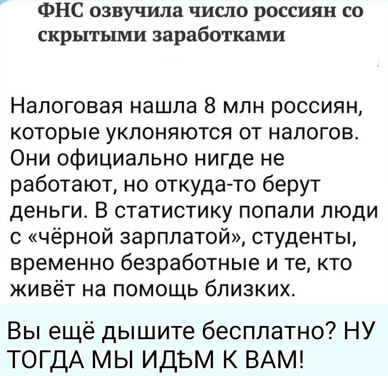 ФНС озвучила число россиян со скрытыми заработками Налоговая нашла 8 млн россиян, которые уклоняются от налогов. Они официально нигде не работают, но откуда-то берут деньги. В статистику попали люди с «чёрной зарплатой», студенты, временно безработные и те, кто живёт на помощь близких. Вы ещё дышите бесплатно? НУ ТОГДА МЫ ИДЁМ К ВАМ!