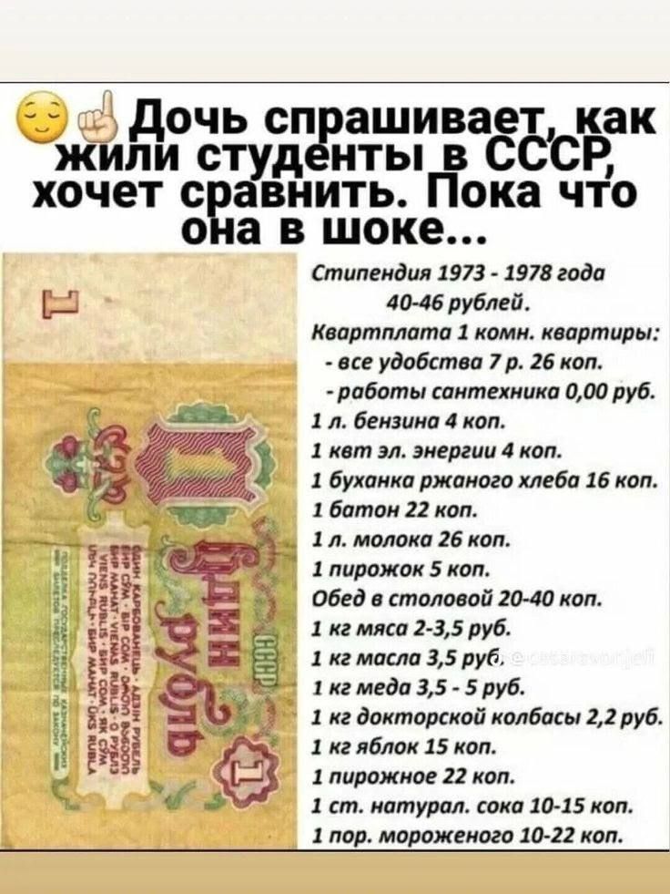 Дочь спрашивает, как жили студенты в СССР, хочет сравнить. Пока что она в шоке... Стипендия 1973 - 1978 года 40-46 рублей. Квартплата 1 комн. квартиры: - все удобства 7 р. 26 коп. - работы сантехника 0,00 руб. 1 л. бензина 4 коп. 1 квт эл. энергии 4 коп. 1 буханка ржаного хлеба 16 коп. 1 батон 22 коп. 1 л. молока 26 коп. 1 пирожок 5 коп. Обед в сто