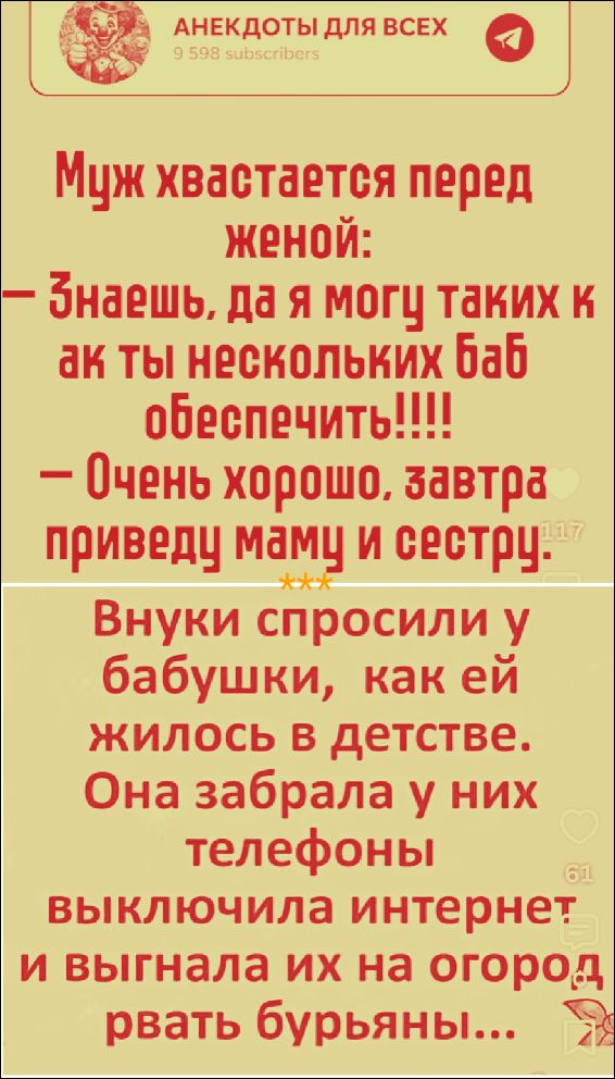 АНЕКДОТЫ ДЛЯ ВСЕХ 9 598 subscribers Муж хвастается перед женой: — Знаешь, да я могу таких как ты нескольких баб обеспечить!!!! — Очень хорошо, завтра приведу маму и сестру. *** Внуки спросили у бабушки, как ей жилось в детстве. Она забрала у них телефоны, выключила интернет и выгнала их на огород рвать бурьяны...