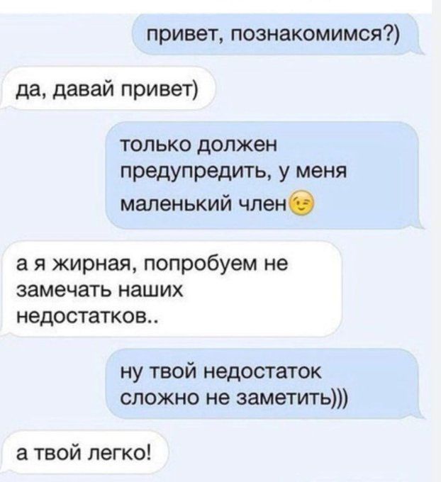 привет, познакомимся?) да, давай привет) только должен предупредить, у меня маленький член а я жирная, попробуем не замечать наших недостатков.. ну твой недостаток сложно не заметить))) а твой легко!