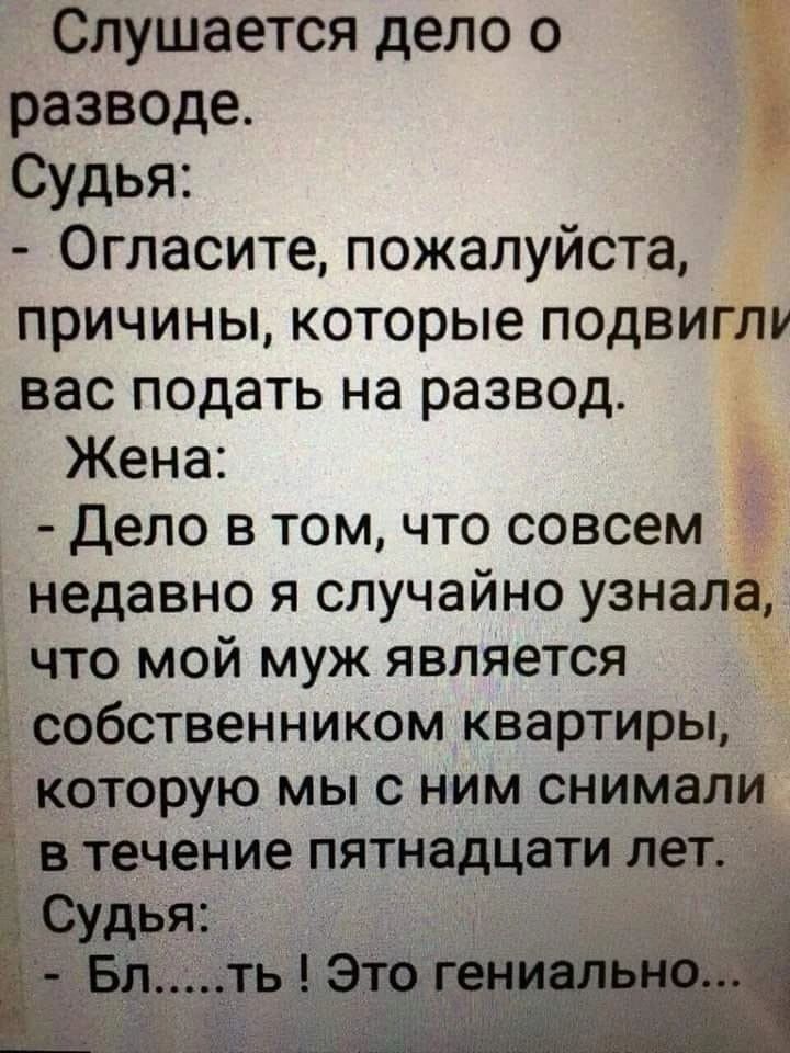 Слушается дело о разводе. Судья: - Огласите, пожалуйста, причины, которые подвигли вас подать на развод. Жена: - Дело в том, что совсем недавно я случайно узнала, что мой муж является собственником квартиры, которую мы с ним снимали в течение пятнадцати лет. Судья: - Бл.....ть ! Это гениально...