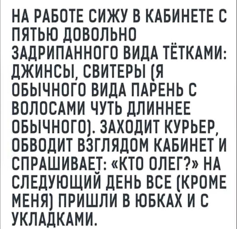 НА РАБОТЕ СИЖУ В КАБИНЕТЕ С ПЯТЬЮ ДОВОЛЬНО ЗАДРИПАННОГО ВИДА ТЁТКАМИ: ДЖИНСЫ, СВИТЕРЫ (Я ОБЫЧНОГО ВИДА ПАРЕНЬ С ВОЛОСАМИ ЧУТЬ ДЛИННЕЕ ОБЫЧНОГО). ЗАХОДИТ КУРЬЕР, ОБВОДИТ ВЗГЛЯДОМ КАБИНЕТ И СПРАШИВАЕТ: «КТО ОЛЕГ?» НА СЛЕДУЮЩИЙ ДЕНЬ ВСЕ (КРОМЕ МЕНЯ) ПРИШЛИ В ЮБКАХ И С УКЛАДКАМИ.