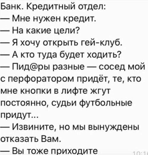 Банк. Кредитный отдел:
— Мне нужен кредит.
— На какие цели?
— Я хочу открыть гей-клуб.
— А кто туда будет ходить?
— Пид@ры разные — сосед мой с перфоратором придёт, те, кто мне кнопки в лифте жгут постоянно, судьи футбольные придут...
— Извините, но мы вынуждены отказать Вам.
— Вы тоже приходите
