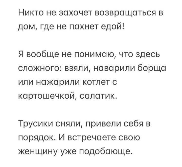 Никто не захочет возвращаться в дом, где не пахнет едой! Я вообще не понимаю, что здесь сложного: взяли, наварили борща или нажарили котлет с картошечкой, салатик. Трусики сняли, привели себя в порядок. И встречаете свою женщину уже подобающе.