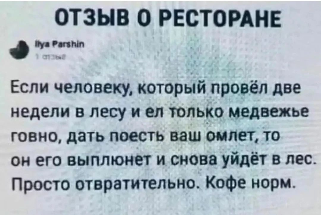 ОТЗЫВ О РЕСТОРАНЕ Ilya Parshin 1 отзыв Если человеку, который провёл две недели в лесу и ел только медвежье говно, дать поесть ваш омлет, то он его выплюнет и снова уйдёт в лес. Просто отвратительно. Кофе норм.