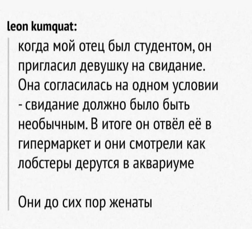 leon kumquat: когда мой отец был студентом, он пригласил девушку на свидание. Она согласилась на одном условии - свидание должно было быть необычным. В итоге он отвёл её в гипермаркет и они смотрели как лобстеры дерутся в аквариуме. Они до сих пор женаты