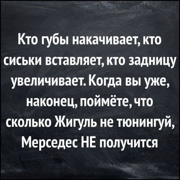 Кто губы накачивает, кто сиськи вставляет, кто задницу увеличивает. Когда вы уже, наконец, поймёте, что сколько Жигуль не тюнингуй, Мерседес НЕ получится