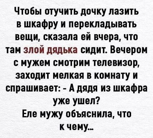 Чтобы отучить дочку лазить в шкафру и перекладывать вещи, сказала ей вчера, что там злой дядька сидит. Вечером с мужем смотрим телевизор, заходит мелкая в комнату и спрашивает: - А дядя из шкафра уже ушел? Еле мужу объяснила, что к чему...