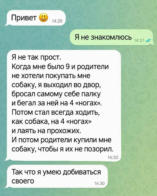 Привет. Я не знакомлюсь. Я не так прост. Когда мне было 9 и родители не хотели покупать мне собаку, я выходил во двор, бросал самому себе палку и бегал за ней на 4 «ногах». Потом стал всегда ходить, как собака, на 4 «ногах» и лаять на прохожих. И потом родители купили мне собаку, чтобы я их не позорил. Так что я умею добиваться своего.