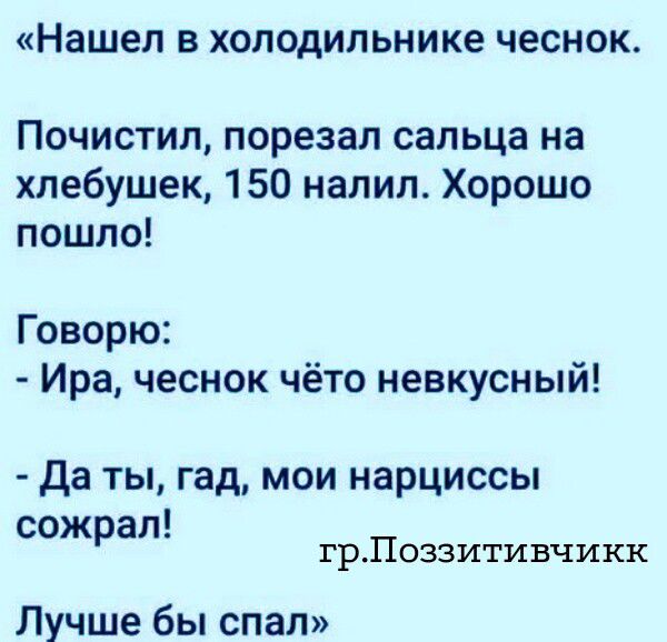 Нашел в холодильнике чеснок. Почистил, порезал сальца на хлебушек, 150 налил. Хорошо пошло! Говорю: - Ира, чеснок чёто невкусный! - Да ты, гад, мои нарциссы сожрал! гр.Поззитивчикк Лучше бы спал