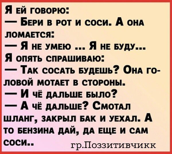 Я ЕЙ ГОВОРЮ: — БЕРИ В РОТ И СОСИ. А ОНА ЛОМАЕТСЯ: — Я НЕ УМЕЮ ... Я НЕ БУДУ... Я ОПЯТЬ СПРАШИВАЮ: — ТАК СОСАТЬ БУДЕШЬ? ОНА ГОЛОВОЙ МОТАЕТ В СТОРОНЫ. — И ЧЁ ДАЛЬШЕ БЫЛО? — А ЧЁ ДАЛЬШЕ? СМОТАЛ ШЛАНГ, ЗАКРЫЛ БАК И УЕХАЛ. А ТО БЕНЗИНА ДАЙ, ДА ЕЩЕ И САМ СОСИ.. гр.Поззитивчикк