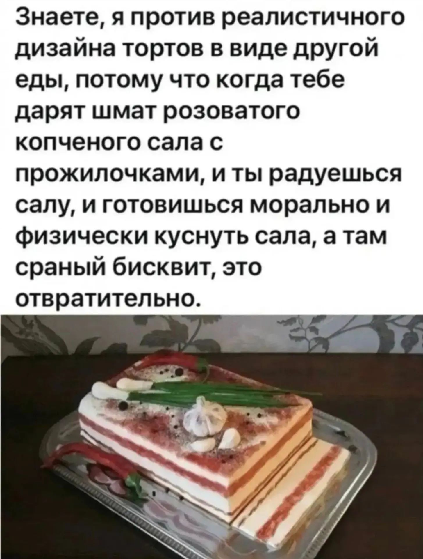 Знаете, я против реалистичного дизайна тортов в виде другой еды, потому что когда тебе дарят шмат розоватого копченого сала с прожилочками, и ты радуешься салу, и готовишься морально и физически куснуть сала, а там сраный бисквит, это отвратительно.
