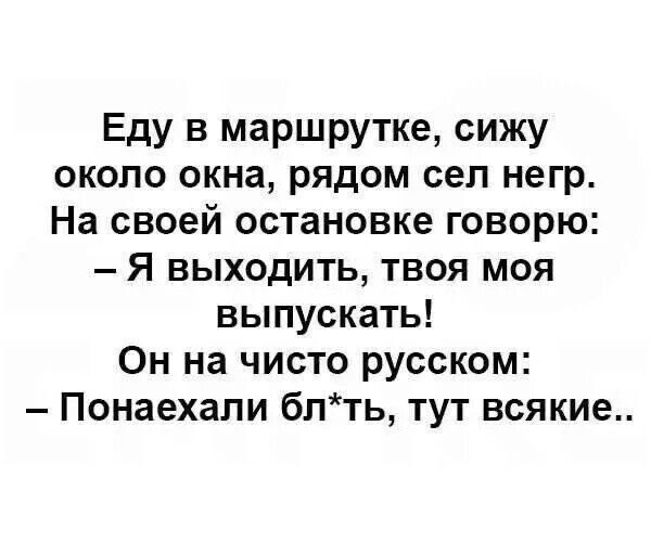 Еду в маршрутке, сижу около окна, рядом сел негр.
На своей остановке говорю:
– Я выходить, твоя моя выпускать!
Он на чисто русском:
– Понаехали бл*ть, тут всякие..