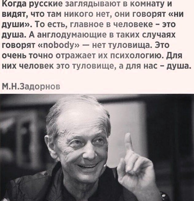 Когда русские заглядывают в комнату и видят, что там никого нет, они говорят «ни души». То есть, главное в человеке – это душа. А англодумающие в таких случаях говорят «nobody» — нет туловища. Это очень точно отражает их психологию. Для них человек это туловище, а для нас – душа. М.Н.Задорнов