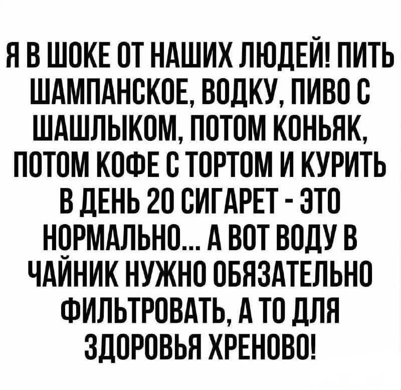 Я В ШОКЕ ОТ НАШИХ ЛЮДЕЙ! ПИТЬ ШАМПАНСКОЕ, ВОДКУ, ПИВО С ШАШЛЫКОМ, ПОТОМ КОНЬЯК, ПОТОМ КОФЕ С ТОРТОМ И КУРИТЬ В ДЕНЬ 20 СИГАРЕТ - ЭТО НОРМАЛЬНО... А ВОТ ВОДУ В ЧАЙНИК НУЖНО ОБЯЗАТЕЛЬНО ФИЛЬТРОВАТЬ, А ТО ДЛЯ ЗДОРОВЬЯ ХРЕНОВО!