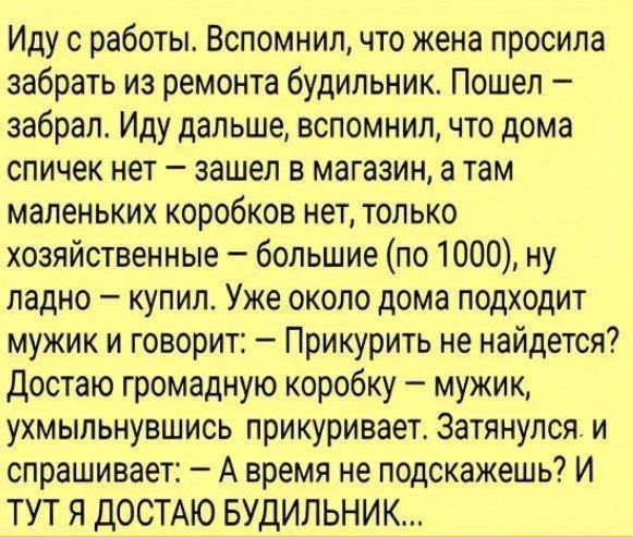 Иду с работы. Вспомнил, что жена просила забрать из ремонта будильник. Пошел – забрал. Иду дальше, вспомнил, что дома спичек нет – зашел в магазин, а там маленьких коробок нет, только хозяйственные – большие (по 1000), ну ладно – купил. Уже около дома подходит мужик и говорит: – Прикурить не найдется? Достаю громадную коробку – мужик, ухмыльнувшись