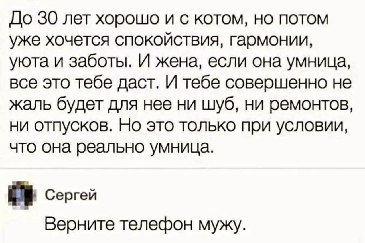 До 30 лет хорошо и с котом, но потом уже хочется спокойствия, гармонии, уюта и заботы. И жена, если она умница, все это тебе даст. И тебе совершенно не жаль будет для нее ни шуб, ни ремонтов, ни отпусков. Но это только при условии, что она реально умница. Сергей Верните телефон мужу.