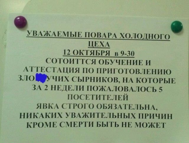 УВАЖАЕМЫЕ ПОВАРА ХОЛОДНОГО ЦЕХА 12 ОКТЯБРЯ В 9-30 СОСТОИТСЯ ОБУЧЕНИЕ И АТТЕСТАЦИЯ ПО ПРИГОТОВЛЕНИЮ ЗЛОПОЛУЧНЫХ СЫРНИКОВ, НА КОТОРЫЕ ЗА 2 НЕДЕЛИ ПОЖАЛОВАЛОСЬ 5 ПОСЕТИТЕЛЕЙ. ЯВКА СТРОГО ОБЯЗАТЕЛЬНА, НИКАКИХ УВАЖИТЕЛЬНЫХ ПРИЧИН КРОМЕ СМЕРТИ БЫТЬ НЕ МОЖЕТ.