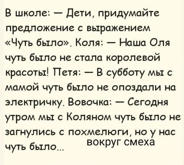 В школе: — Дети, придумайте предложение с выражением «Чуть было». Коля: — Наша Оля чуть было не стала королевой красоты! Петя: — В субботу мы с мамой чуть было не опоздали на электричку. Вовочка: — Сегодня утром мы с Коляном чуть было не загнулись с похмелюги, но у нас чуть было... вокруг смеха