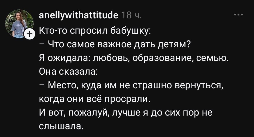 Кто-то спросил бабушку: – Что самое важное дать детям? Я ожидала: любовь, образование, семью. Она сказала: – Место, куда им не страшно вернуться, когда они всё просрали. И вот, пожалуй, лучше я до сих пор не слышала.