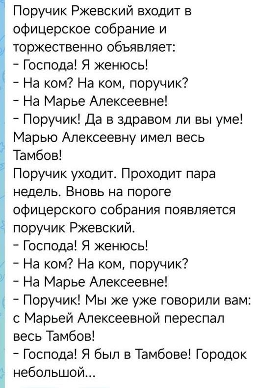 Поручик Ржевский входит в офицерское собрание и торжественно объявляет:
– Господа! Я женюсь!
– На ком? На ком, поручик?
– На Марье Алексеевне!
– Поручик! Да в здравом ли вы уме! Марью Алексеевну имел весь Тамбов!
Поручик уходит. Проходит пара недель. Вновь на пороге офицерского собрания появляется поручик Ржевский.
– Господа! Я женюсь!
– На ком? На